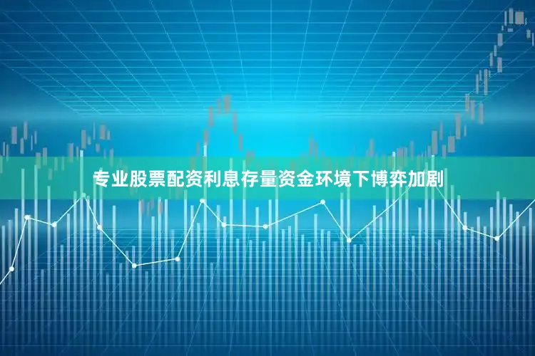 专业股票配资利息存量资金环境下博弈加剧