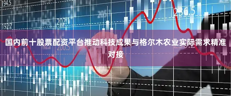 国内前十股票配资平台推动科技成果与格尔木农业实际需求精准对接