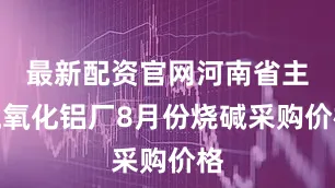 最新配资官网河南省主流氧化铝厂8月份烧碱采购价格