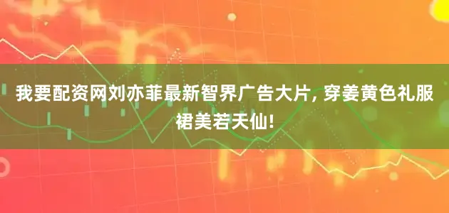 我要配资网刘亦菲最新智界广告大片, 穿姜黄色礼服裙美若天仙!