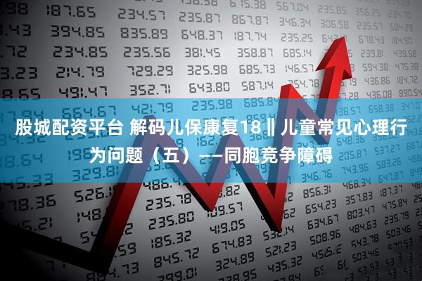股城配资平台 解码儿保康复18‖儿童常见心理行为问题（五）——同胞竞争障碍