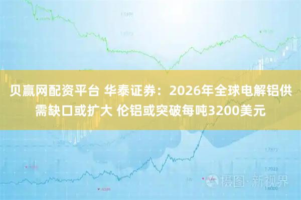 贝赢网配资平台 华泰证券：2026年全球电解铝供需缺口或扩大 伦铝或突破每吨3200美元
