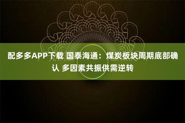 配多多APP下载 国泰海通：煤炭板块周期底部确认 多因素共振供需逆转