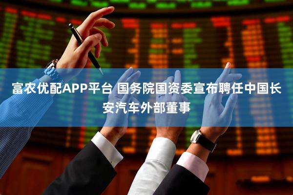 富农优配APP平台 国务院国资委宣布聘任中国长安汽车外部董事
